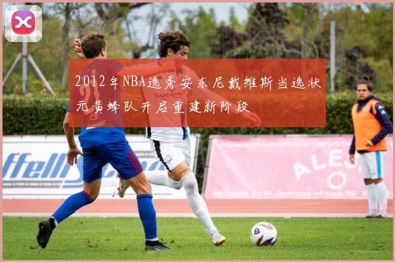 2012年NBA选秀安东尼戴维斯当选状元黄蜂队开启重建新阶段