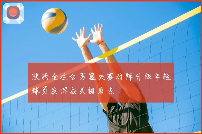 陕西全运会男篮决赛对阵升级年轻球员发挥成关键看点