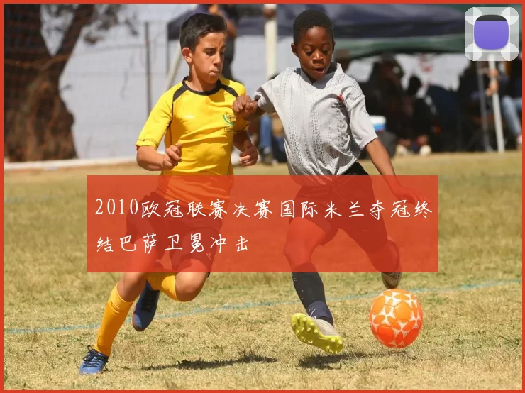 2010欧冠联赛决赛国际米兰夺冠终结巴萨卫冕冲击