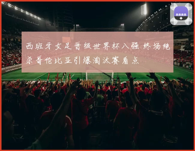 西班牙女足晋级世界杯八强 终场绝杀哥伦比亚引爆淘汰赛看点