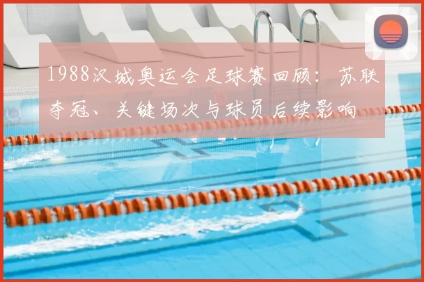 1988汉城奥运会足球赛回顾：苏联夺冠、关键场次与球员后续影响