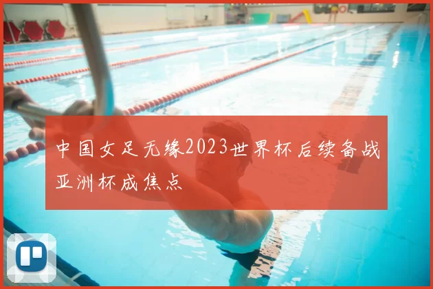 中国女足无缘2023世界杯后续备战亚洲杯成焦点