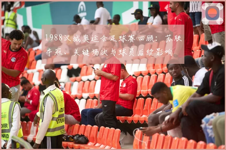 1988汉城奥运会足球赛回顾：苏联夺冠、关键场次与球员后续影响