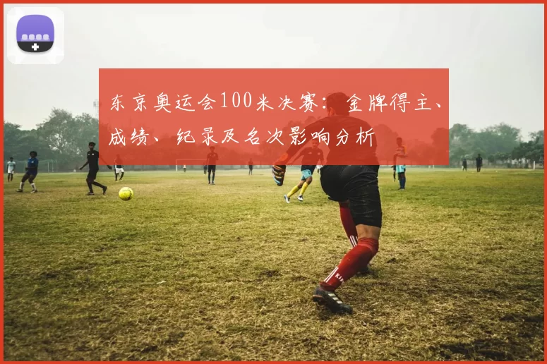 东京奥运会100米决赛：金牌得主、成绩、纪录及名次影响分析