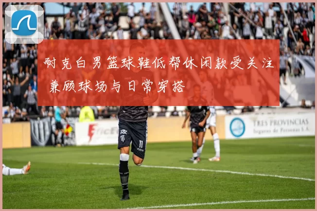 耐克白男篮球鞋低帮休闲款受关注 兼顾球场与日常穿搭